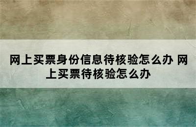 网上买票身份信息待核验怎么办 网上买票待核验怎么办